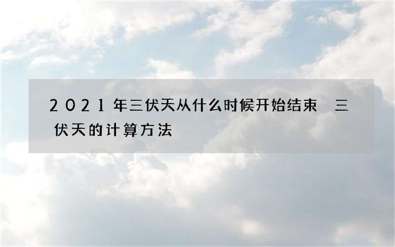 2021年三伏天从什么时候开始结束 三伏天的计算方法